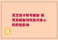 灵芝孢子粉可解郁 探究其解郁功效及对身心的积极影响