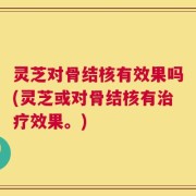 灵芝对骨结核有效果吗(灵芝或对骨结核有治疗效果。)