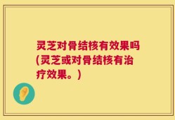 灵芝对骨结核有效果吗(灵芝或对骨结核有治疗效果。)