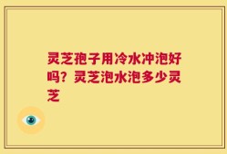 灵芝孢子用冷水冲泡好吗？灵芝泡水泡多少灵芝