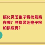 绥化灵芝孢子粉批发商在哪？寻找灵芝孢子粉的供应商？