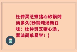 杜仲灵芝煮猪心砂锅炖汤多久(砂锅炖汤新口味：杜仲灵芝猪心汤，煮法简单易学！)