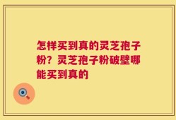 怎样买到真的灵芝孢子粉？灵芝孢子粉破壁哪能买到真的