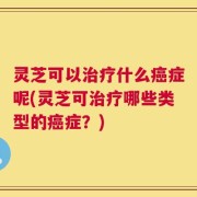 灵芝可以治疗什么癌症呢(灵芝可治疗哪些类型的癌症？)