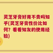 灵芝牙膏好用不贵吗知乎(灵芝牙膏性价比如何？看看知友的使用经验)