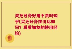 灵芝牙膏好用不贵吗知乎(灵芝牙膏性价比如何？看看知友的使用经验)