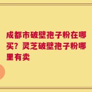 成都市破壁孢子粉在哪买？灵芝破壁孢子粉哪里有卖