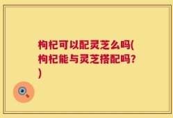 枸杞可以配灵芝么吗(枸杞能与灵芝搭配吗？)