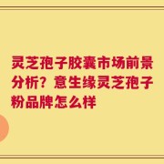 灵芝孢子胶囊市场前景分析？意生缘灵芝孢子粉品牌怎么样