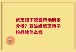灵芝孢子胶囊市场前景分析？意生缘灵芝孢子粉品牌怎么样