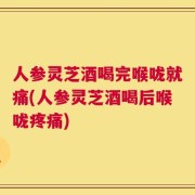 人参灵芝酒喝完喉咙就痛(人参灵芝酒喝后喉咙疼痛)