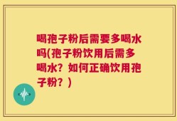 喝孢子粉后需要多喝水吗(孢子粉饮用后需多喝水？如何正确饮用孢子粉？)