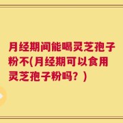 月经期间能喝灵芝孢子粉不(月经期可以食用灵芝孢子粉吗？)