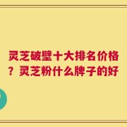 灵芝破壁十大排名价格？灵芝粉什么牌子的好
