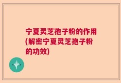 宁夏灵芝孢子粉的作用(解密宁夏灵芝孢子粉的功效)