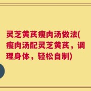 灵芝黄芪瘦肉汤做法(瘦肉汤配灵芝黄芪，调理身体，轻松自制)