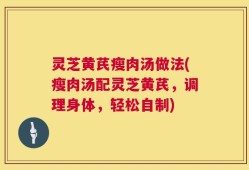 灵芝黄芪瘦肉汤做法(瘦肉汤配灵芝黄芪，调理身体，轻松自制)