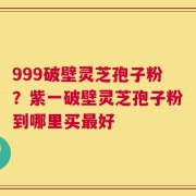 999破壁灵芝孢子粉？紫一破壁灵芝孢子粉到哪里买最好