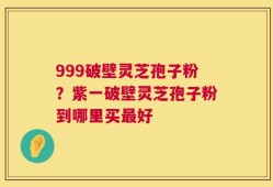 999破壁灵芝孢子粉？紫一破壁灵芝孢子粉到哪里买最好