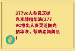 377vc人参灵芝抛光素颜精华液(377VC推出人参灵芝抛光精华液，帮助素颜美肌)