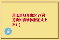 灵芝贵妇膏出水了(灵芝贵妇膏液体版正式上市！)