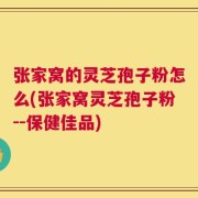 张家窝的灵芝孢子粉怎么(张家窝灵芝孢子粉--保健佳品)
