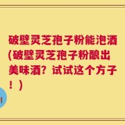 破壁灵芝孢子粉能泡酒(破壁灵芝孢子粉酿出美味酒？试试这个方子！)