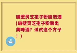 破壁灵芝孢子粉能泡酒(破壁灵芝孢子粉酿出美味酒？试试这个方子！)