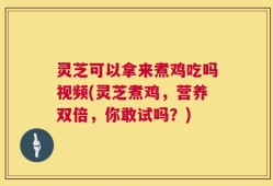 灵芝可以拿来煮鸡吃吗视频(灵芝煮鸡，营养双倍，你敢试吗？)