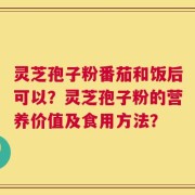 灵芝孢子粉番茄和饭后可以？灵芝孢子粉的营养价值及食用方法？