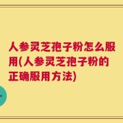 人参灵芝孢子粉怎么服用(人参灵芝孢子粉的正确服用方法)