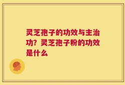 灵芝孢子的功效与主治功？灵芝孢子粉的功效是什么