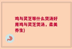 鸡与灵芝等什么煲汤好用鸡与灵芝煲汤，柔美养生)