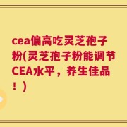 cea偏高吃灵芝孢子粉(灵芝孢子粉能调节CEA水平，养生佳品！)