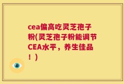 cea偏高吃灵芝孢子粉(灵芝孢子粉能调节CEA水平，养生佳品！)