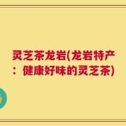灵芝茶龙岩(龙岩特产：健康好味的灵芝茶)