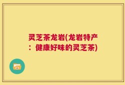 灵芝茶龙岩(龙岩特产：健康好味的灵芝茶)
