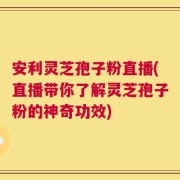 安利灵芝孢子粉直播(直播带你了解灵芝孢子粉的神奇功效)