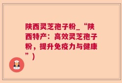 陕西灵芝孢子粉_“陕西特产：高效灵芝孢子粉，提升免疫力与健康”)