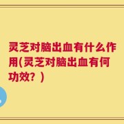 灵芝对脑出血有什么作用(灵芝对脑出血有何功效？)