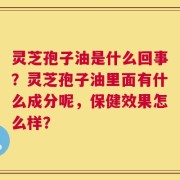 灵芝孢子油是什么回事？灵芝孢子油里面有什么成分呢，保健效果怎么样？