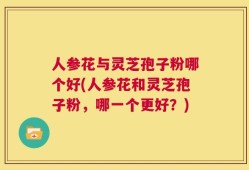 人参花与灵芝孢子粉哪个好(人参花和灵芝孢子粉，哪一个更好？)