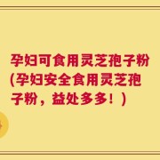 孕妇可食用灵芝孢子粉(孕妇安全食用灵芝孢子粉，益处多多！)