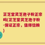 芷芝堂灵芝孢子粉正宗吗(芷芝堂灵芝孢子粉-保证正宗，值得信赖)
