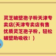 灵芝破壁孢子粉天津专卖店(天津专卖店有售优质灵芝孢子粉，轻松破壁助吸收！)