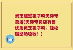 灵芝破壁孢子粉天津专卖店(天津专卖店有售优质灵芝孢子粉，轻松破壁助吸收！)