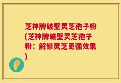 芝神牌破壁灵芝孢子粉(芝神牌破壁灵芝孢子粉：解锁灵芝更强效果)