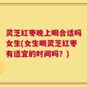 灵芝红枣晚上喝合适吗女生(女生喝灵芝红枣有适宜的时间吗？)