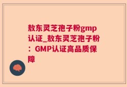敖东灵芝孢子粉gmp认证_敖东灵芝孢子粉：GMP认证高品质保障