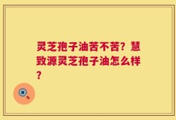 灵芝孢子油苦不苦？慧致源灵芝孢子油怎么样？